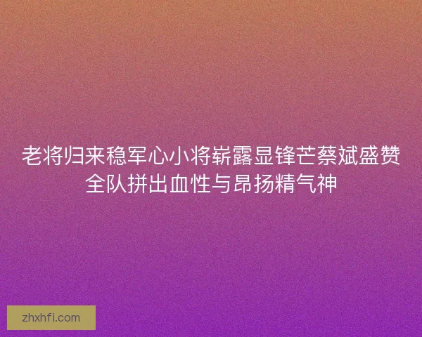 老将归来稳军心小将崭露显锋芒蔡斌盛赞全队拼出血性与昂扬精气神