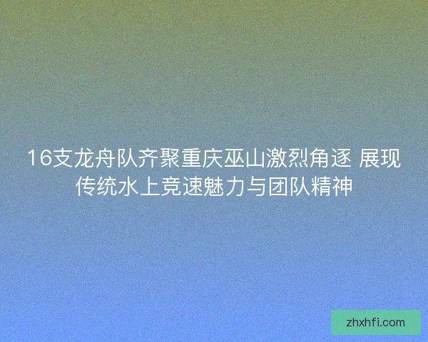 16支龙舟队齐聚重庆巫山激烈角逐 展现传统水上竞速魅力与团队精神