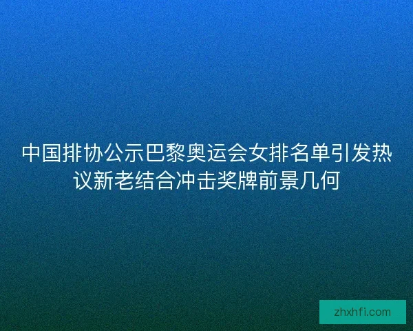中国排协公示巴黎奥运会女排名单引发热议新老结合冲击奖牌前景几何