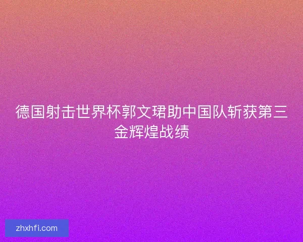 德国射击世界杯郭文珺助中国队斩获第三金辉煌战绩