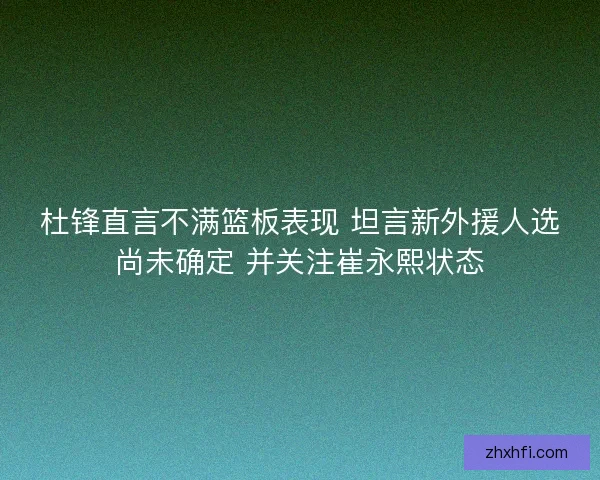 杜锋直言不满篮板表现 坦言新外援人选尚未确定 并关注崔永熙状态