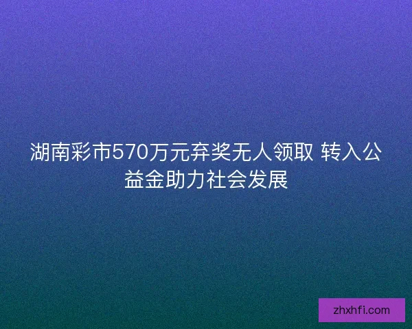 湖南彩市570万元弃奖无人领取 转入公益金助力社会发展 湖南彩市570万元弃奖无人领取 转入公益金助力社会发展