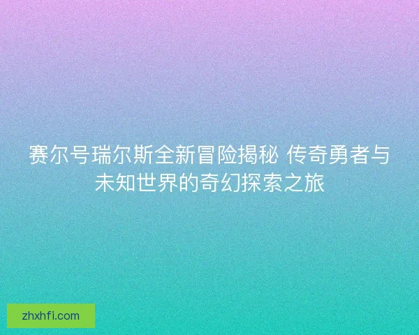赛尔号瑞尔斯全新冒险揭秘 传奇勇者与未知世界的奇幻探索之旅