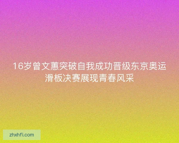 16岁曾文蕙突破自我成功晋级东京奥运滑板决赛展现青春风采