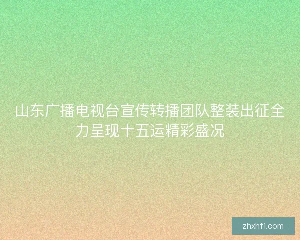 山东广播电视台宣传转播团队整装出征全力呈现十五运精彩盛况