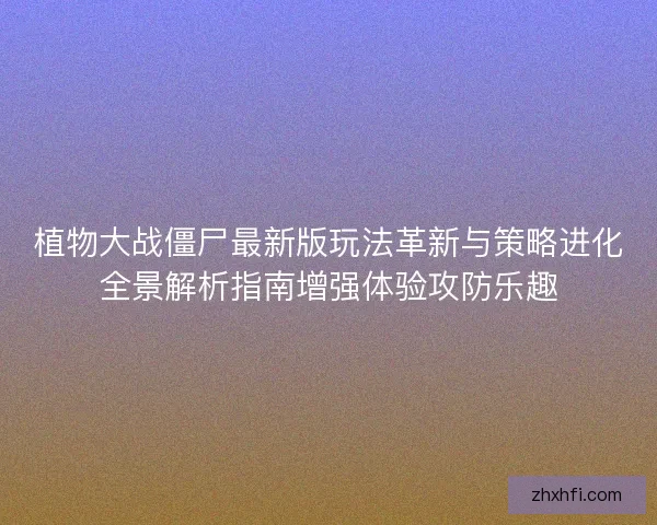 植物大战僵尸最新版玩法革新与策略进化全景解析指南增强体验攻防乐趣