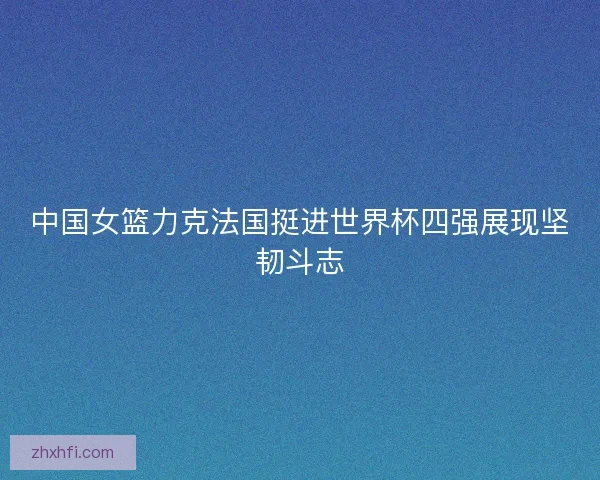 中国女篮力克法国挺进世界杯四强展现坚韧斗志 中国女篮力克法国挺进世界杯四强展现坚韧斗志
