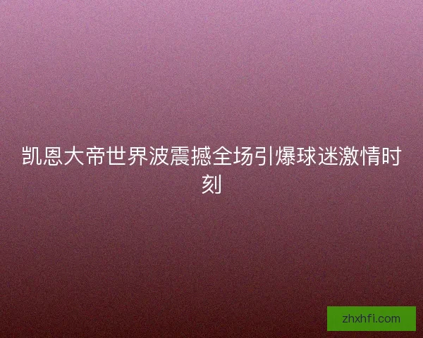 凯恩大帝世界波震撼全场引爆球迷激情时刻 凯恩大帝世界波震撼全场引爆球迷激情时刻
