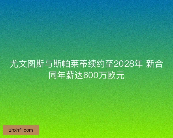 尤文图斯与斯帕莱蒂续约至2028年 新合同年薪达600万欧元
