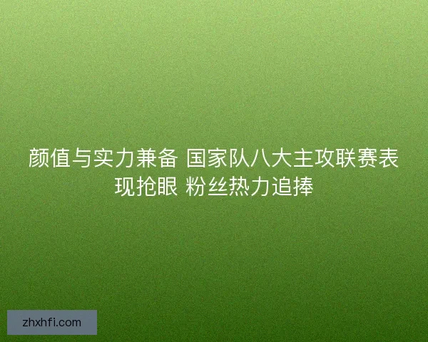 颜值与实力兼备 国家队八大主攻联赛表现抢眼 粉丝热力追捧