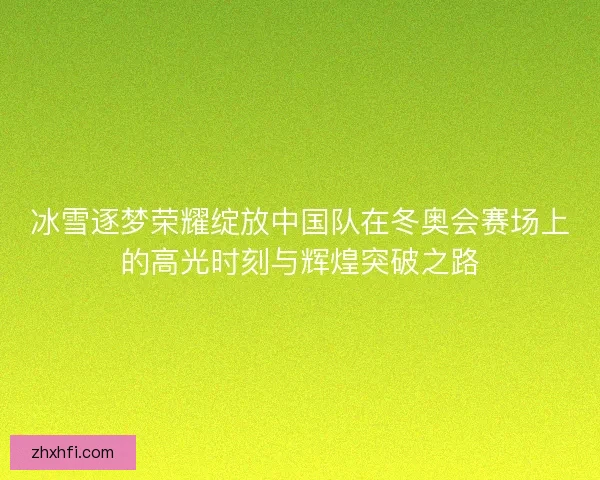 冰雪逐梦荣耀绽放中国队在冬奥会赛场上的高光时刻与辉煌突破之路
