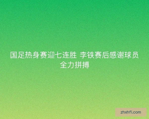 国足热身赛迎七连胜 李铁赛后感谢球员全力拼搏 国足热身赛迎七连胜 李铁赛后感谢球员全力拼搏
