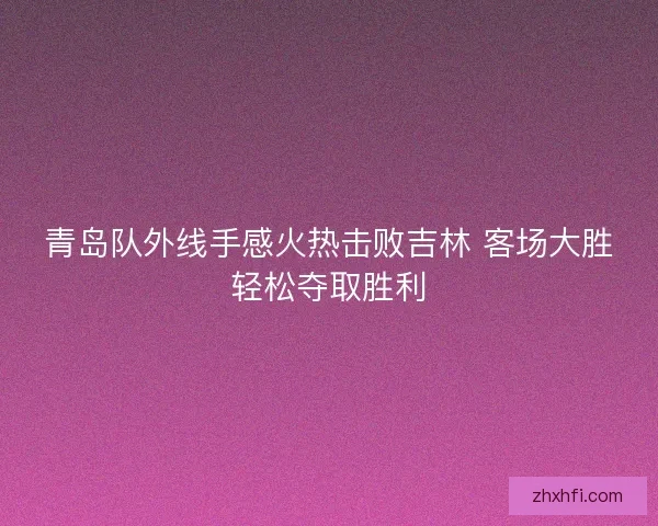 青岛队外线手感火热击败吉林 客场大胜轻松夺取胜利 青岛队外线手感火热击败吉林 客场大胜轻松夺取胜利