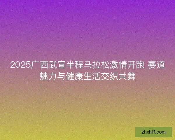 2025广西武宣半程马拉松激情开跑 赛道魅力与健康生活交织共舞 2025广西武宣半程马拉松激情开跑 赛道魅力与健康生活交织共舞