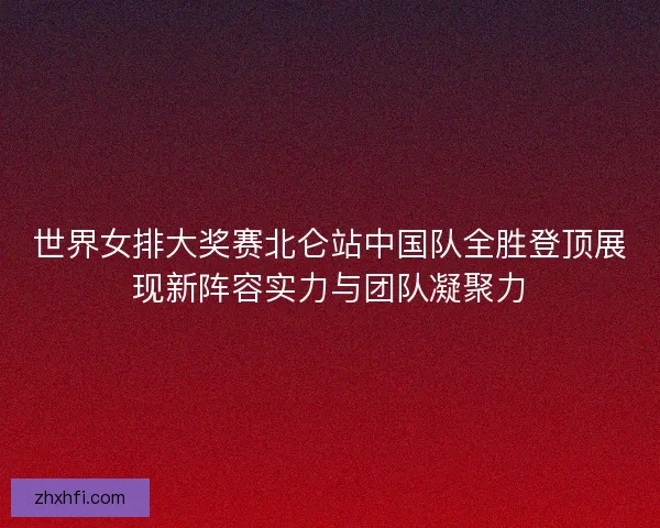 世界女排大奖赛北仑站中国队全胜登顶展现新阵容实力与团队凝聚力 世界女排大奖赛北仑站中国队全胜登顶展现新阵容实力与团队凝聚力