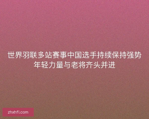 世界羽联多站赛事中国选手持续保持强势年轻力量与老将齐头并进