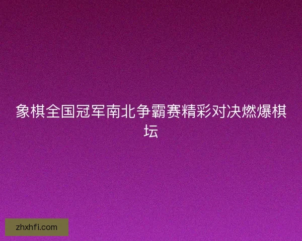 象棋全国冠军南北争霸赛精彩对决燃爆棋坛