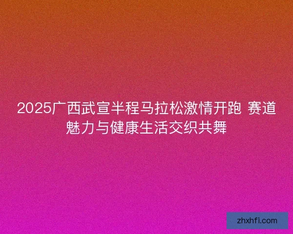 2025广西武宣半程马拉松激情开跑 赛道魅力与健康生活交织共舞 2025广西武宣半程马拉松激情开跑 赛道魅力与健康生活交织共舞
