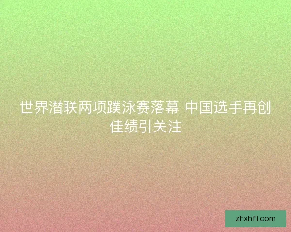 世界潜联两项蹼泳赛落幕 中国选手再创佳绩引关注