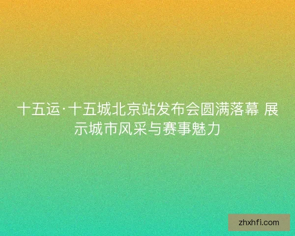 十五运·十五城北京站发布会圆满落幕 展示城市风采与赛事魅力