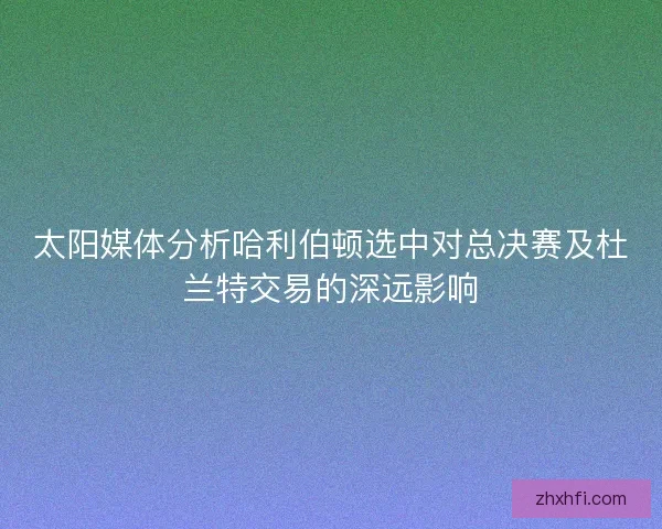 太阳媒体分析哈利伯顿选中对总决赛及杜兰特交易的深远影响