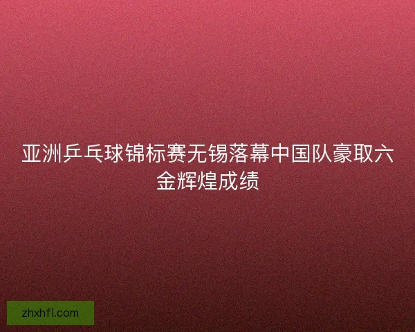 亚洲乒乓球锦标赛无锡落幕中国队豪取六金辉煌成绩