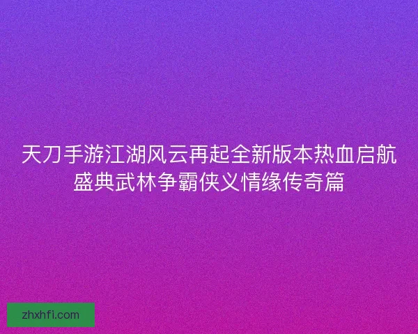 天刀手游江湖风云再起全新版本热血启航盛典武林争霸侠义情缘传奇篇