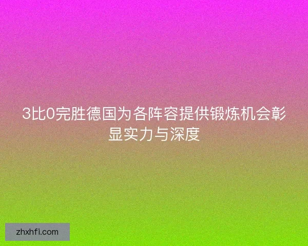 3比0完胜德国为各阵容提供锻炼机会彰显实力与深度 3比0完胜德国为各阵容提供锻炼机会彰显实力与深度