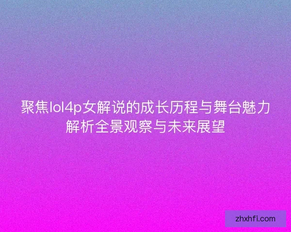 聚焦lol4p女解说的成长历程与舞台魅力解析全景观察与未来展望 聚焦lol4p女解说的成长历程与舞台魅力解析全景观察与未来展望