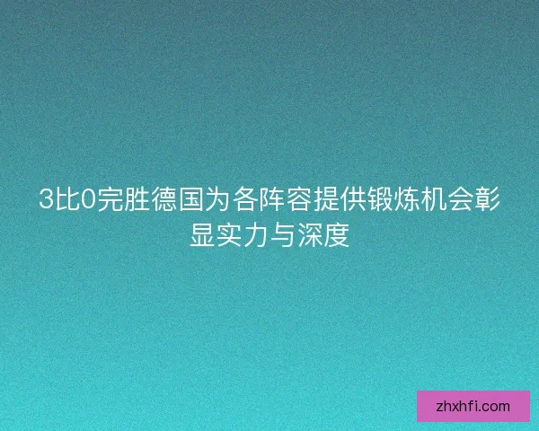 3比0完胜德国为各阵容提供锻炼机会彰显实力与深度 3比0完胜德国为各阵容提供锻炼机会彰显实力与深度