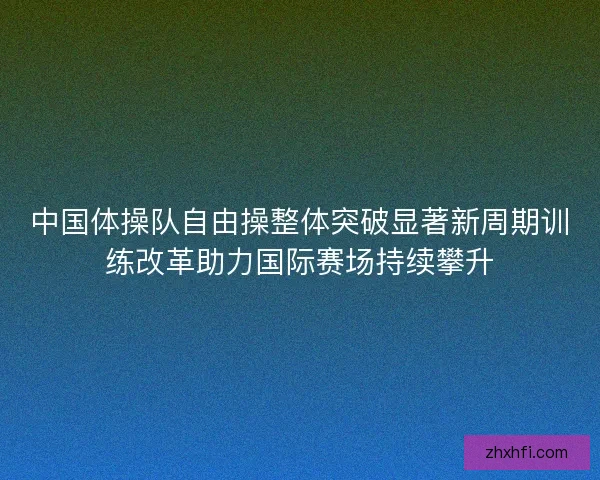 中国体操队自由操整体突破显著新周期训练改革助力国际赛场持续攀升 中国体操队自由操整体突破显著新周期训练改革助力国际赛场持续攀升